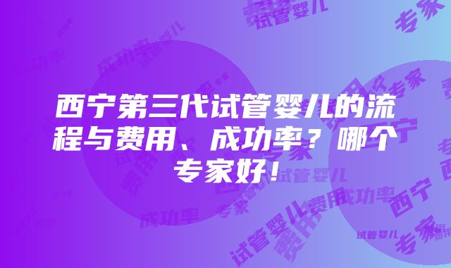 西宁第三代试管婴儿的流程与费用、成功率？哪个专家好！