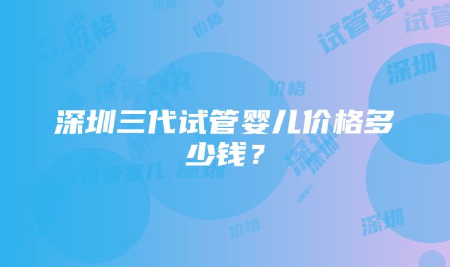 深圳三代试管婴儿价格多少钱？