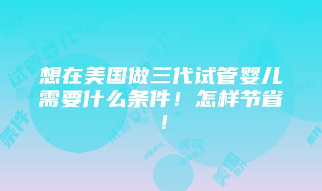 想在美国做三代试管婴儿需要什么条件！怎样节省！