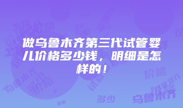 做乌鲁木齐第三代试管婴儿价格多少钱，明细是怎样的！