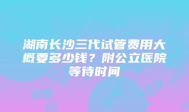 湖南长沙三代试管费用大概要多少钱？附公立医院等待时间