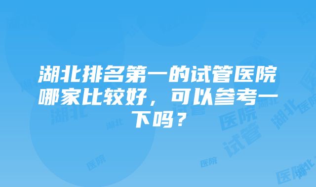 湖北排名第一的试管医院哪家比较好，可以参考一下吗？