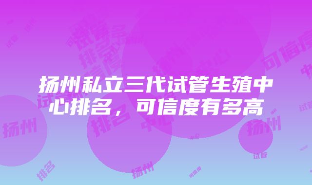 扬州私立三代试管生殖中心排名，可信度有多高