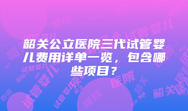 韶关公立医院三代试管婴儿费用详单一览，包含哪些项目？