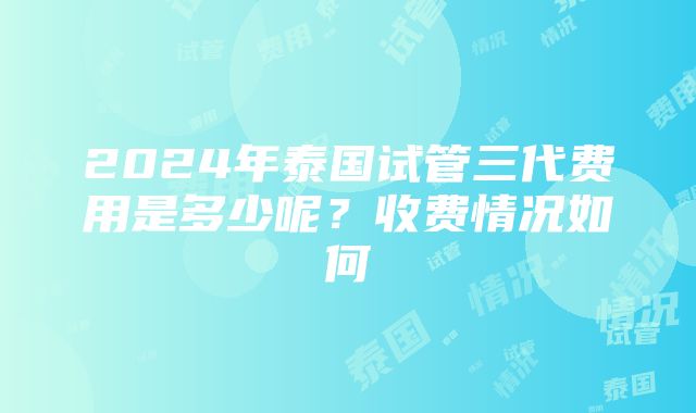 2024年泰国试管三代费用是多少呢？收费情况如何