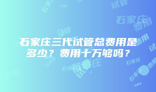 石家庄三代试管总费用是多少？费用十万够吗？