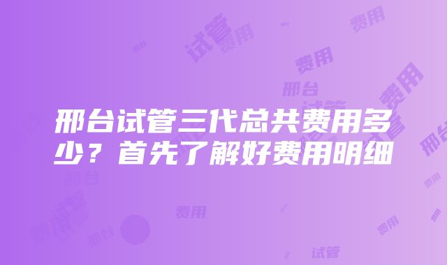 邢台试管三代总共费用多少？首先了解好费用明细