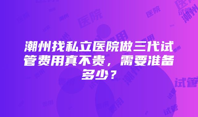 潮州找私立医院做三代试管费用真不贵，需要准备多少？