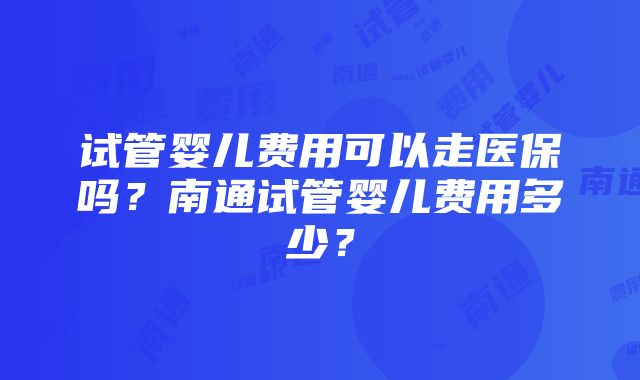 试管婴儿费用可以走医保吗？南通试管婴儿费用多少？