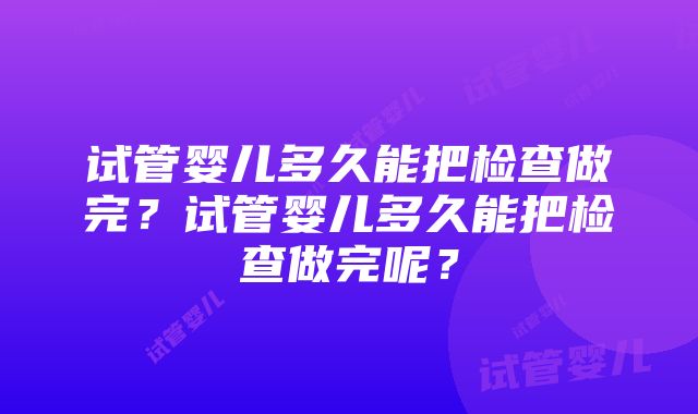 试管婴儿多久能把检查做完？试管婴儿多久能把检查做完呢？