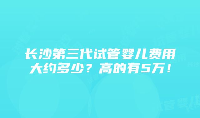 长沙第三代试管婴儿费用大约多少？高的有5万！