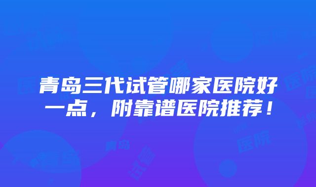 青岛三代试管哪家医院好一点，附靠谱医院推荐！