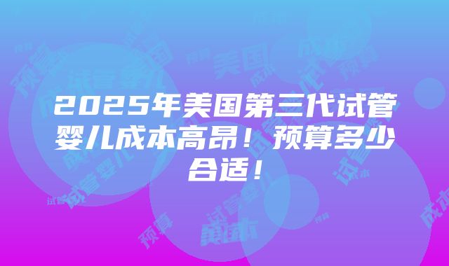 2025年美国第三代试管婴儿成本高昂！预算多少合适！