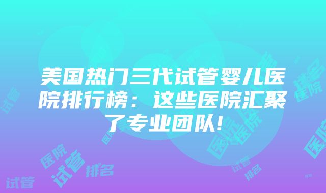 美国热门三代试管婴儿医院排行榜：这些医院汇聚了专业团队!