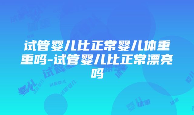 试管婴儿比正常婴儿体重重吗-试管婴儿比正常漂亮吗