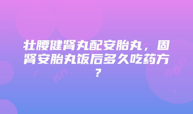 壮腰健肾丸配安胎丸，固肾安胎丸饭后多久吃药方？