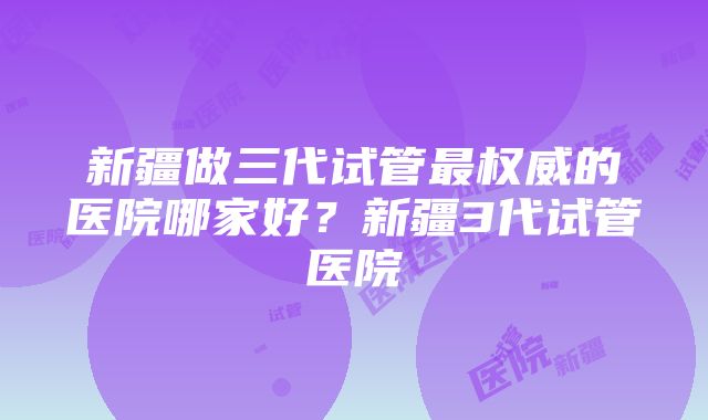 新疆做三代试管最权威的医院哪家好？新疆3代试管医院