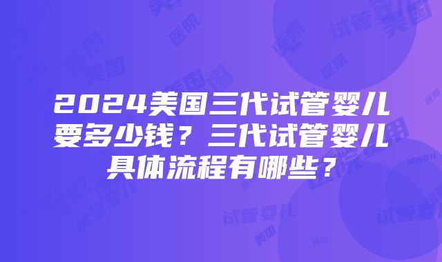 2024美国三代试管婴儿要多少钱？三代试管婴儿具体流程有哪些？