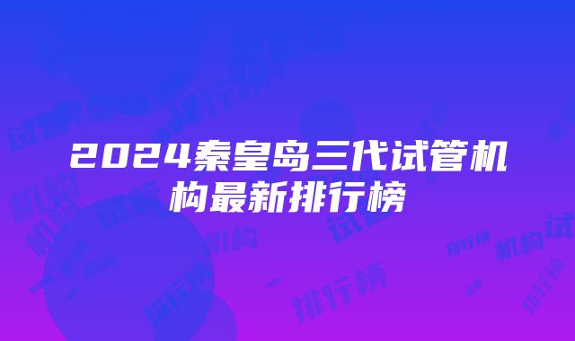 2024秦皇岛三代试管机构最新排行榜