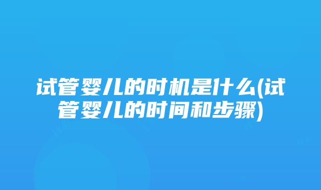 试管婴儿的时机是什么(试管婴儿的时间和步骤)