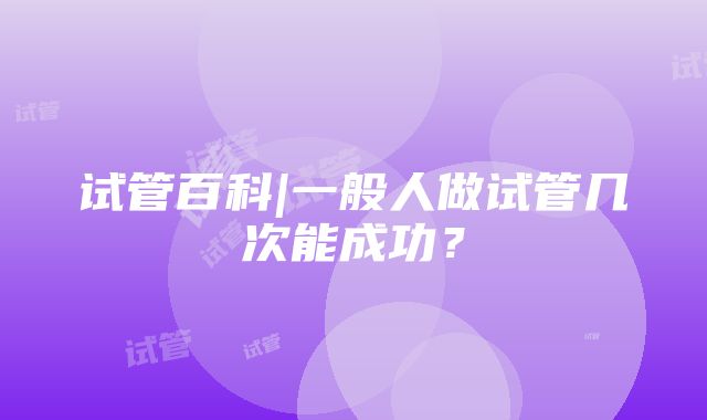 试管百科|一般人做试管几次能成功？