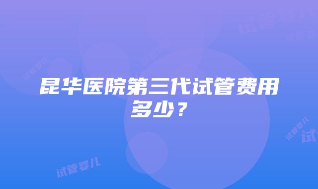 昆华医院第三代试管费用多少？