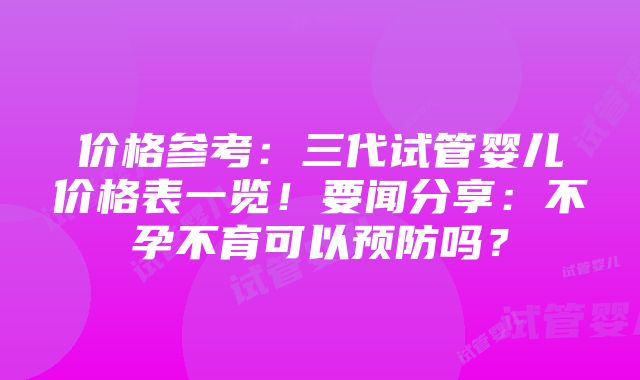 价格参考：三代试管婴儿价格表一览！要闻分享：不孕不育可以预防吗？