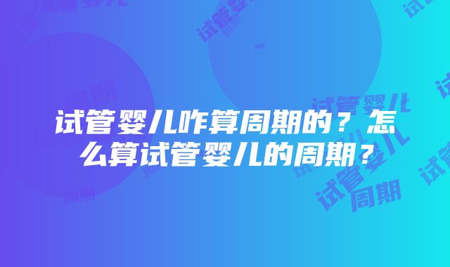 试管婴儿咋算周期的？怎么算试管婴儿的周期？