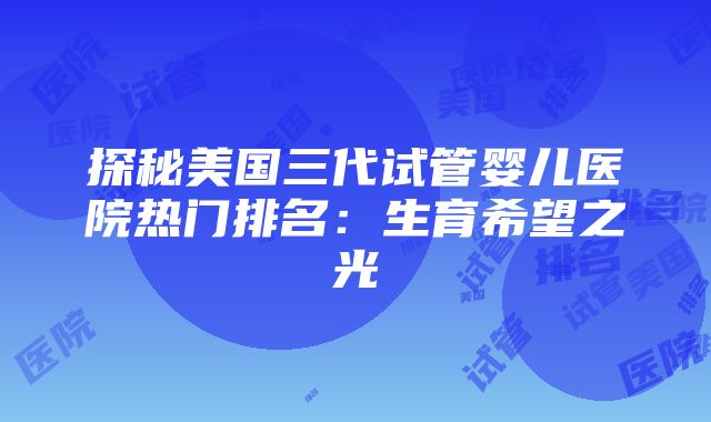 探秘美国三代试管婴儿医院热门排名：生育希望之光