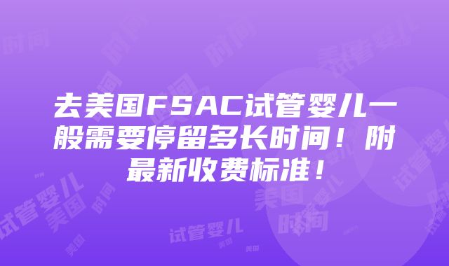 去美国FSAC试管婴儿一般需要停留多长时间！附最新收费标准！