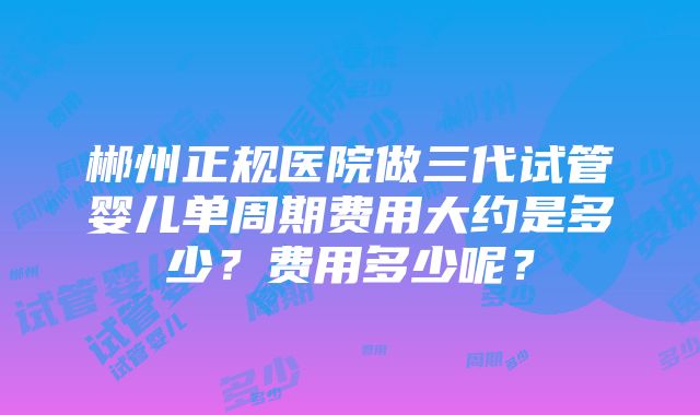 郴州正规医院做三代试管婴儿单周期费用大约是多少？费用多少呢？