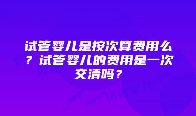 试管婴儿是按次算费用么？试管婴儿的费用是一次交清吗？