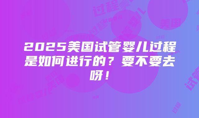 2025美国试管婴儿过程是如何进行的？要不要去呀！