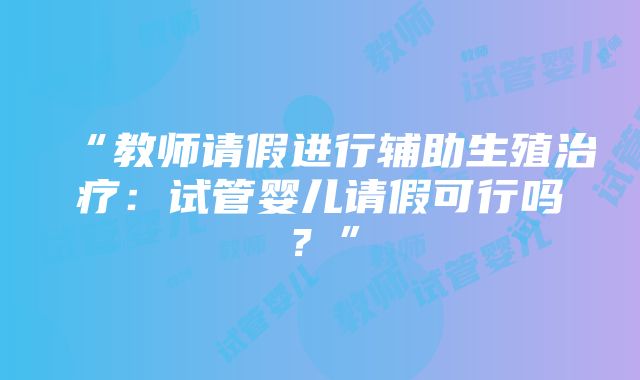 “教师请假进行辅助生殖治疗：试管婴儿请假可行吗？”