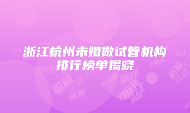 浙江杭州未婚做试管机构排行榜单揭晓