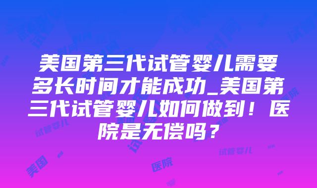 美国第三代试管婴儿需要多长时间才能成功_美国第三代试管婴儿如何做到！医院是无偿吗？