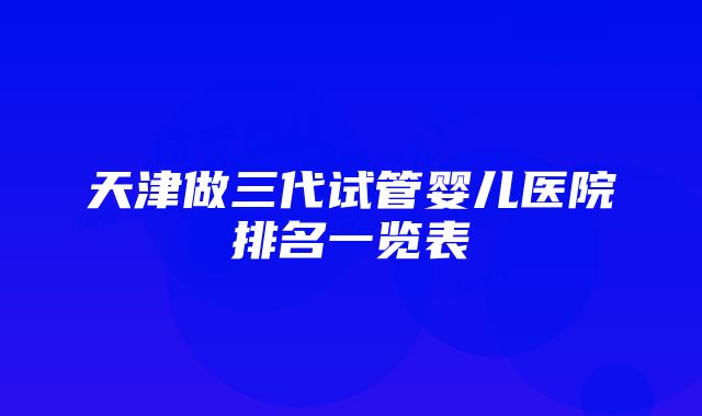 天津做三代试管婴儿医院排名一览表