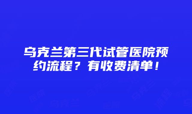 乌克兰第三代试管医院预约流程？有收费清单！