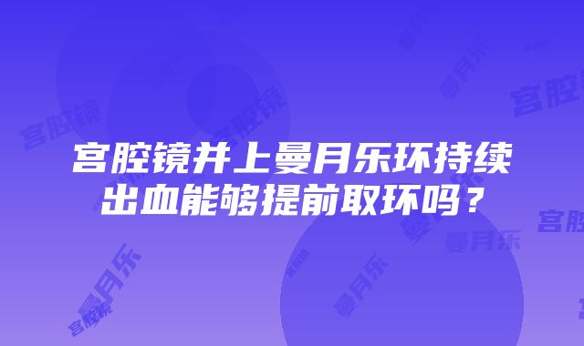 宫腔镜并上曼月乐环持续出血能够提前取环吗？