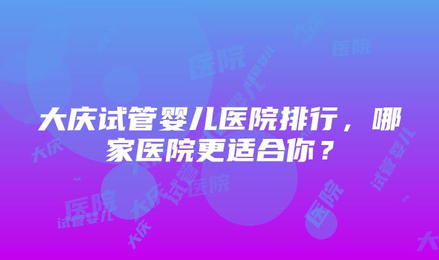 大庆试管婴儿医院排行，哪家医院更适合你？