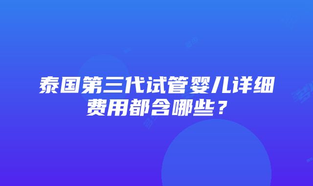 泰国第三代试管婴儿详细费用都含哪些？