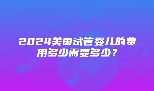 2024美国试管婴儿的费用多少需要多少？