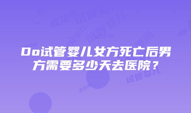 Do试管婴儿女方死亡后男方需要多少天去医院？