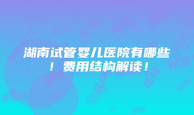 湖南试管婴儿医院有哪些！费用结构解读！