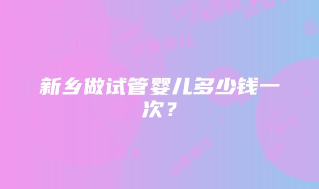 新乡做试管婴儿多少钱一次？