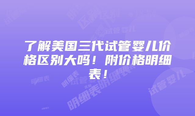 了解美国三代试管婴儿价格区别大吗！附价格明细表！