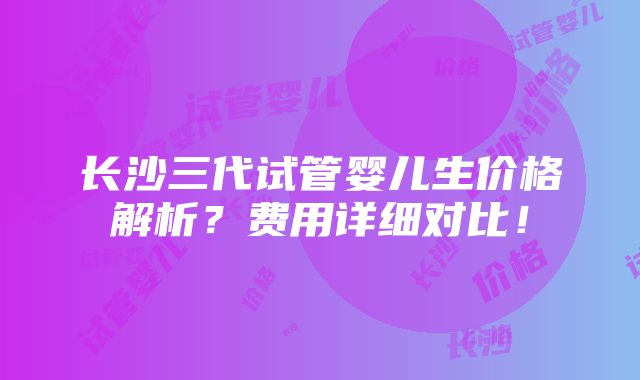 长沙三代试管婴儿生价格解析？费用详细对比！