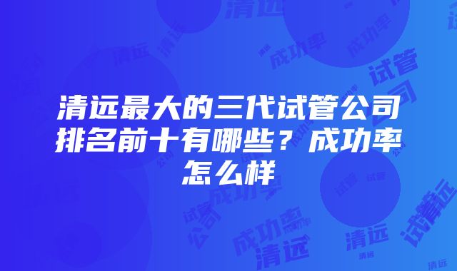 清远最大的三代试管公司排名前十有哪些？成功率怎么样