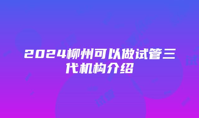 2024柳州可以做试管三代机构介绍