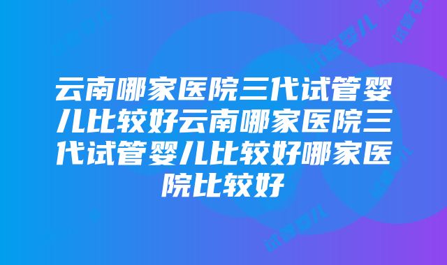 云南哪家医院三代试管婴儿比较好云南哪家医院三代试管婴儿比较好哪家医院比较好